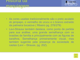 • As cores usadas tradicionalmente são o preto azulado
do jenipapo, o vermelho do urucu e o branco extraído
da palmeira bocaiúva ( Ribeiro pg. 278/279)
• Levi-Strauss também destaca, como ponto de partida
para sua análise, uma grande semelhança com os
brasões de família e principalmente com as figuras de
baralhos. Semelhança primeiramente visual, mas
também sugerida pela presença da sociedade de
castas (Levi – Strauss, pg. 202).
História da
maquiagem
 