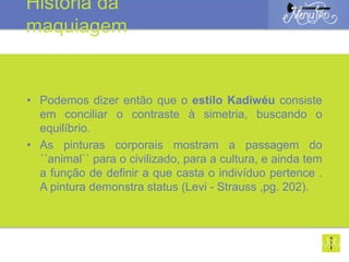 • Podemos dizer então que o estilo Kadiwéu consiste
em conciliar o contraste à simetria, buscando o
equilíbrio.
• As pinturas corporais mostram a passagem do
´´animal`` para o civilizado, para a cultura, e ainda tem
a função de definir a que casta o indivíduo pertence .
A pintura demonstra status (Levi - Strauss ,pg. 202).
História da
maquiagem
 