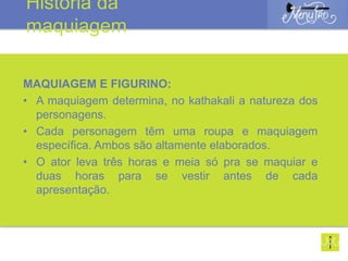 MAQUIAGEM E FIGURINO:
• A maquiagem determina, no kathakali a natureza dos
personagens.
• Cada personagem têm uma roupa e maquiagem
específica. Ambos são altamente elaborados.
• O ator leva três horas e meia só pra se maquiar e
duas horas para se vestir antes de cada
apresentação.
História da
maquiagem
 