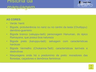 AS CORES:
• Verde: herói
• Bigode, protuberância no nariz ou no centro da testa (Chuttippu):
demônio-guerreiro
• Bigode branco (veluppu-tadi): personagem Hanuman, do épico
Ramayana, que possui boa natureza
• Bigode preto (karuppu-tadi): selvagem com características
heróicas
• Bigode Vermelho (Chokanna-Tadi): características terríveis e
destrutivas
• Maquiagens onde há o predomínio de preto: moradores das
florestas, caçadores e demônios femininos
História da
maquiagem
 