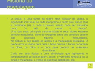• O kabuki é uma forma de teatro mais popular do Japão, o
significado individual de cada ideograma é canto (ka), dança (bu)
e habilidade (ki), e onde a palavra kabuki pode ser traduzida
como “a arte de cantar e dançar”.
Uma das suas principais características é seus atores estarem
sempre maquiados, além do exageros tanto dos cenários quanto
das atuações figurino e maquiagens.
No kabuki o que realça os atores é a maquiagem estilizada. O
pó-de-arroz é usado para criar a base branca e linhas cortornam
os olhos, os cílios e a boca para produzir as máscaras
dramáticas.
Cada cor está ligada a uma simbologia que representa o
temperamento do personagem; assim, o vermelho retrata a ira, a
cinza a melancolia, o verde os espíritos diabólicos, etc.
História da
maquiagem
 