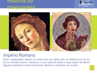 Império Romano
Para a maquiagem estava na moda uma cor pálida que se obtinha com pó de
cal ou chumbo branco. Usava-se o ocre para as faces e para colorir os lábios
(alguns cosméticos eram venenosos). Banhos e cuidados com a pele
História da
maquiagem
 