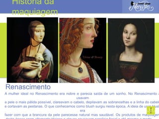 A mulher ideal no Renascimento era nobre e parecia saída de um sonho. No Renascimento a
usavam
a pele o mais pálida possível, clareavam o cabelo, depilavam as sobrancelhas e a linha do cabelo
e cortavam as pestanas. O que conhecemos como blush surgiu nesta época. A ideia de usar blush
era
fazer com que a brancura da pele parecesse natural mas saudável. Os produtos de maquiagem
Renascimento
História da
maquiagem
 
