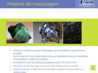 • Homens e mulheres usavam maquiagem, pois acreditavam que ela trazia
proteção
de Rá (deus do sol) e Horus (deus do céus). Acreditavam que os cosméticos
tinhas poderes mágicos e curativos.
• Cosméticos Feitos de malaquita e galena moídas, formando o kohl.
• Aplicados em volta dos olhos com utensílios de madeira, ossos ou marfim.
• Mulheres coravam as faces com tinta vermelha e usavam henna para colorir as
unhas e mãos.
História da maquiagem
 