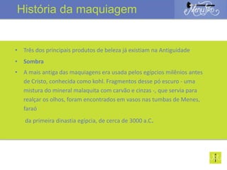 • Três dos principais produtos de beleza já existiam na Antiguidade
• Sombra
• A mais antiga das maquiagens era usada pelos egípcios milênios antes
de Cristo, conhecida como kohl. Fragmentos desse pó escuro - uma
mistura do mineral malaquita com carvão e cinzas -, que servia para
realçar os olhos, foram encontrados em vasos nas tumbas de Menes,
faraó
da primeira dinastia egípcia, de cerca de 3000 a.C.
História da maquiagem
 