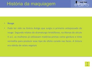• Rouge
• Pode ter sido na Grécia Antiga que surgiu o primeiro antepassado do
rouge. Segundo relatos do dramaturgo Aristófanes, na Atenas do século
V a.C. as mulheres já utilizavam matérias-primas como gordura e tinta
vermelha para produzir esse tipo de efeito corado nas faces. A tintura
era obtida de raízes vegetais
História da maquiagem
 