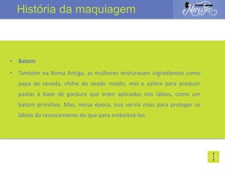 • Batom
• Também na Roma Antiga, as mulheres misturavam ingredientes como
papa de cevada, chifre de veado moído, mel e salitre para produzir
pastas à base de gordura que eram aplicadas nos lábios, como um
batom primitivo. Mas, nessa época, isso servia mais para proteger os
lábios do ressecamento do que para embelezá-los
História da maquiagem
 