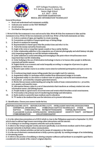 Page 1
ICCT Colleges Foundation, Inc.
V.V. Soliven Avenue II, Cainta, Rizal
Senior High School
A.Y. 2017 – 2018
MIDTERM EXAMINATION
MEDIA AND INFORMATION TECHNOLOGY
General Directions:
 Read and understand each statement carefully.
 Indicate your answer on the TEST BOOKLET
 Avoid erasures.
 Use black or blue pen only.
I. Write H if the first statement is true and second is false. Write M if the first statement is false and the
statement is true. Write I if the twostatements are both true. Write L if the both statements are false.
1. A. Code is a system of signs, put together to create meaning.
B. Conventions are habits or long accepted ways of doing things.
2. A. Read is to analyze for meaning.
B. Representation is based upon what the product does and who it is for.
3. A. Fad is the money earned by brand name.
B. Jingle is the verse or song that repeats sounds or has a catchy rhythm.
4. A. Cyber relationship addiction is the compulsive use of internet photography and adult fantasy role play
sites impacting negatively on real life intimate relationship.
B. Cyber addiction to social networking and messaging to the point where virtual becomes more
important than real life relationship.
5. A. Cyber bullying is the use of information technology to harm or to harass other people in deliberate,
repeated and hostile manner.
B. Digital divide is an economic and social inequality according to categories of persons in a given
population in their access.
6. A. Massive open online course is an online course aimed at unlimited participation and open access via
web.
B. Crowdsourcing simply means telling people that you might reach for opinions.
7. A. Augmented reality is a technique which enables three dimensional images to be made.
B. Augmented reality is a live direct or indirect view of a physical, real world environment whose
elements are presented by computer generated sensors.
8. A. Media literacy means understanding and using the media of mass communication in a proactive,
non-passive, and assertive ways.
B. Information literacy refers to a set of characteristics that transform an ordinary student into wise
information owner, and lifelong learner.
9. A. People media is a good source of current news and events which broadens social consciousness.
B. Print media is the primary tool of transferring knowledge and information.
10. A. Radio media is a powerful mass medium used in education.
B. TV media is the medium that uses the television set to present information.
II. Identification. Choose your answer inside the box.
1. It is the cybercrime prevention act of 2012 which is a law in the Philippines approved on September 12, 2012
which aims to address legal issues concerning online interactions and the internet.
2. It is relating to or involving computer networks such as the internet.
3. It refers to the virtual computer world, and more specifically, is an electronic medium used to form a global
computer networks to facilitate online communication.
4. It refers to the criminal activities carried out by means of computers or the internet.
5. It is the use of electronic communications to bully a person, typically by sending messages of an intimidating
or threatening nature.
6. It refers to the practice of modifying or altering computer software and hardware to accomplish a goal that is
considered to be outside of the creator’s original objective.
REPUBLICACTNO.10175 REPUBLICACTNO.11275 INTELLIGENT ROUTING DEVICESCYBER
CONTEXTUAL AWARENESS CYBER SPACE HAPTICS TECHNOLOGY CYBER CRIME
HAPTICS CYBER BULLYING NETIQUETTEHACKING VIRTUAL SELFPHISHING
PLAGIARISM ILLEGAL DOWNLOADING INFRINGEMENT IDENTITY THEFT COPYRIGHT
CYBER DEFAMATION CHILDPORNOGRAPHY
 