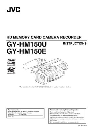 GY-HM150U.book Page 1 Monday, September 5, 2011 1:48 AM




     HD MEMORY CARD CAMERA RECORDER

     GY-HM150U                                                                                             INSTRUCTIONS

     GY-HM150E



                            * The illustration shows the GY-HM150U/GY-HM150E with the supplied microphone attached.




        For Customer Use:                                                       Please read the following before getting started:
        Enter below the Serial No. which is located on the body.                Thank you for purchasing this JVC product.
        Retain this information for future reference.
                                                                                Before operating this unit, please read the instructions
        Model No.            GY-HM150U
                                                                                carefully to ensure the best possible performance.
        Serial No.
                                                                                In this manual, each model number is described without the last letter
                                                                                (U/E) which means the shipping destination. (U: for USA and Canada,
                                                                                E: for Europe)
                                                                                Only “U”models (GY-HM150U) have been evaluated by UL.

                                                                                                                                          LST1229-001A
 