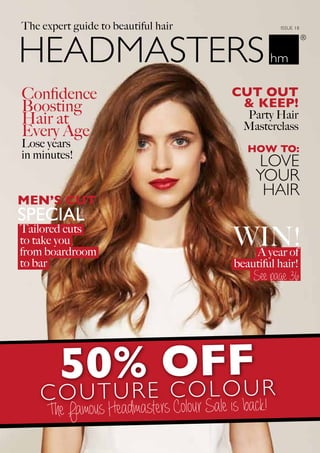 The expert guide to beautiful hair ISSUE 18
50% OFF
COUTURE COLOUR
The Famous Headmasters Colour Sale is back!
LOVE
YOUR
HAIR
HOW TO:
Confidence
Boosting
Hair at
Every Age
Lose years
in minutes!
See page 36
Cut Out
& Keep!
Party Hair
Masterclass
Tailored cuts
to take you
from boardroom
to bar
A year of
beautiful hair!
WIN!
MEN’S CUT
SPECIAL
 