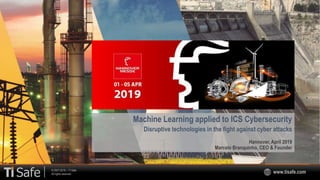 © 2007-2019 – TI Safe
All rights reserved www.tisafe.com
Machine Learning applied to ICS Cybersecurity
Disruptive technologies in the fight against cyber attacks
Hannover, April 2019
Marcelo Branquinho, CEO & Founder
 