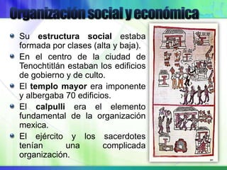 Su estructura social estaba
formada por clases (alta y baja).
En el centro de la ciudad de
Tenochtitlán estaban los edificios
de gobierno y de culto.
El templo mayor era imponente
y albergaba 70 edificios.
El calpulli era el elemento
fundamental de la organización
mexica.
El ejército y los sacerdotes
tenían una complicada
organización.
 