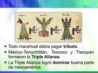 Todo macehual debía pagar tributo.
México-Tenochtitlán, Texcoco y Tlacopan
formaron la Triple Alianza.
La Triple Alianza logró dominar buena parte
de mesoamérica.
 