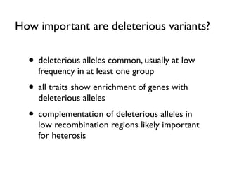 How important are deleterious variants?
• deleterious alleles common, usually at low
frequency in at least one group
• all traits show enrichment of genes with
deleterious alleles
• complementation of deleterious alleles in
low recombination regions likely important
for heterosis
 