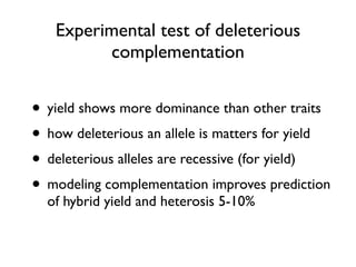 Experimental test of deleterious
complementation
• yield shows more dominance than other traits
• how deleterious an allele is matters for yield
• deleterious alleles are recessive (for yield)
• modeling complementation improves prediction
of hybrid yield and heterosis 5-10%
 