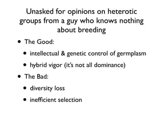 Unasked for opinions on heterotic
groups from a guy who knows nothing
about breeding
• The Good:
• intellectual & genetic control of germplasm
• hybrid vigor (it’s not all dominance)
• The Bad:
• diversity loss
• inefﬁcient selection
 