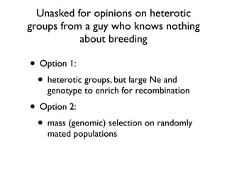 Unasked for opinions on heterotic
groups from a guy who knows nothing
about breeding
• Option 1:
• heterotic groups, but large Ne and
genotype to enrich for recombination
• Option 2:
• mass (genomic) selection on randomly
mated populations
 