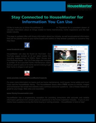 Stay Connected to HouseMaster for
          Information You Can Use
I’d like to invite you to follow HouseMaster of            on Facebook for a consistent stream of
valuable information about all things related to home maintenance, home inspections and the real
estate industry.

The page is updated often with timely information about our industry as well as educational information
that can be passed down to your home buyers and sellers to help answer questions or concerns they
may have.
                                                          YouTube - HouseMasterInspects's Channel                                                                                                                                 5/27/11 3:58 PM




                                                                                                                                                          Search         Browse     Movies     Upload                  Create Account         Sign In




www.facebook.com/
                                                                     HouseMaster Home Inspections
                                                                     HouseMasterInspects's Channel
                                                                                                                       Subscribe             All       Uploads            Favorites



                                                                                                                                                                                                                       Search

                                                                                                                                                                                             Date Added   | Most Viewed | Top Rated




HouseMaster can also be found on YouTube! Our                                                                                                                                                                    McKennis Allen
                                                                                                                                                                                                                 Educates Home
                                                                                                                                                                                                                 39 views - 5 hours ago




YouTube pages include all of our latest media hits
                                                                                                                                                                                                          3:46


                                                                                                                                                                                                                 Matt Kaplan of Long
                                                                                                                                                                                                                 Island, NY: Offers



including appearances on CNN’s Open House and
                                                                                                                                                                                                                 61 views - 1 month ago
                                                                                                                                                                                                          2:01


                                                                                                                                                                                                                 Don Martin and Joel



Fox Business News. Our YouTube page also includes
                                                                                                                                                                                                                 Hignojoz of
                                                                                                                                                                                                                 37 views - 2 months ago
                                                                                                                                                                                                          8:37




a number of do-it-yourself home maintenance videos
                                                                                                                                                                                                                 2010 11 01
                                                                                                                                                                                                                 GoodDayTampa
                                                                                                                                                                                                                 57 views - 5 months ago
                                                                                                                                                                                                          3:50




that are great to pass on to home owners looking to get      Info       Favorite         Share         Playlists


                                                             Matt Kaplan of Long Island, NY: Offers Tips On Buying a
                                                                                                                        Flag                                                                                     HouseMaster
                                                                                                                                                                                                                 Testimonial
                                                                                                                                                                                                                 102 views - 10 months ago



their home in shape to sell quick!
                                                                                                                                                                       Like                               2:40
                                                             Foreclosed Home
                                                             From: HouseMasterInspects | Apr 14, 2011 | 61 views                                                                                                 Getting the Most Out
                                                                                                                                                                                                                 of Your Home
                                                             A foreclosed home or short sale may look like a great deal, but without a proper inspection beforehand, buyers could
                                                                                                                                                                                                                 93 views - 1 year ago
                                                             end up getting a raw deal.
                                                                                                                                                                                                          4:21

                                                                                                                                                                 ... (more info)
                                                             "It can be scary," says Matthew Kaplan, owner of Housemaster Home Inspection. "Because you think you are getting a
                                                                                                                                                                                                                 Easy Fixes Under $25
                                                             View comments, related videos, and more
                                                                                                                                                                                                                 to Help Sell Your
                                                                                                                                                                                                                 92 views - 1 year ago



                                                                                HouseMasterInspects
                                                                                                                          Recent Activity
                                                               Queue (0)     Options
                                                                                Subscribe
                                                                                                                               HouseMasterInspects uploaded a new video (5 hours ago)
                                                                                Add as Friend |
                                                                                Block User | Send Message                                    McKennis Allen Educates Home Buyers About Foreclosures on...
                                                                                                                      HouseMaster's McKennis Allen educates homebuyers about common conditions found
                                                                    Your queue is empty. Add videos to your queue using this button:
                                                                                                                      in foreclosure properties in Jacksonville, FL. This segment notes t... more
                                                                    or sign in to load a different list.


www.youtube.com/user/HouseMasterInspects
                                                                                                                               HouseMasterInspects uploaded a new video (2 months ago)
                                                             Profile
                                                                                                                                             Don Martin and Joel Hignojoz of HouseMaster teaching clas...
                                                             Channel Views:                                  4,830                           Joel Hignojoz and Don Martin of HouseMaster Home Inspections teaching class at the
                                                                                                                                             Greater Fresno Real Estate Investor Network. Today they both tau... more
                                                             Total Upload Views:                           372,215
                                                             Joined:                                  Oct 15, 2008             HouseMasterInspects uploaded a new video (5 months ago)
                                                             Last Visit Date:                         5 hours ago                            2010 11 01 GoodDayTampa



For even more information on topics such as home maintenance, mold issues, home safety and much
                                                             Subscribers:                                      117
                                                             Headquartered in Bound Brook, N.J., HouseMaster
                                                             is the oldest and one of the largest home



more visit the HouseMaster library. The HouseMaster library offers FREE access to articles, images
                                                             inspection franchisors in North America. With more
                                                             than 380 franchised areas throughout the U.S. and
                                                                                                                          Subscribers (117)
                                                             Canada, HouseMaster remains the premier name




and homeowner fact sheet that address many common consumer questions. Use of these materials is
                                                          http://www.youtube.com/user/HouseMasterInspects?blend=5&ob=5#p/u/1/WhByMy81wm4                                                                                                   Page 1 of 2



great for your blogs, Web sites and newsletter.

www.library.housemaster.com

HouseMaster has a longstanding reputation for providing consumers with accurate and reliable
information gathered from almost years of experience in the home inspection industry. If you or your
clients have questions during the home buying or selling process – HouseMaster is here to help!
 