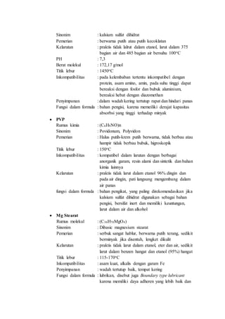 Sinonim : kalsium sulfat dihidrat
Pemerian : berwarna putih atau putih kecoklatan
Kelarutan : praktis tidak lalrut dalam etanol, larut dalam 375
bagian air dan 485 bagian air bersuhu 100oC
PH : 7,3
Berat molekul : 172,17 g/mol
Titik lebur : 1450oC
Inkompatibilitas : pada kelembaban tertentu inkompatibel dengan
protein, asam amino, amin, pada suhu tinggi dapat
bereaksi dengan fosfor dan bubuk aluminium,
bereaksi hebat dengan diazomethan
Penyimpanan : dalam wadah kering tertutup rapat dan hindari panas
Fungsi dalam formula : bahan pengisi, karena memeiliki derajat kapasitas
absorbsi yang tinggi terhadap minyak
 PVP
Rumus kimia : (C6H9NO)n
Sinonim : Povidonum, Polyvidon
Pemerian : Halus putih-krem putih berwarna, tidak berbau atau
hampir tidak berbau bubuk, higroskopik
Titik lebur : 150oC
Inkompatibilitas : kompatibel dalam larutan dengan berbagai
anorganik garam, resin alami dan sintetik dan bahan
kimia lainnya
Kelarutan : praktis tidak larut dalam etanol 96% dingin dan
pada air dingin, pati langsung mengembang dalam
air panas
fungsi dalam formula : bahan pengikat, yang paling direkomendasikan jika
kalsium sulfat dihidrat digunakan sebagai bahan
pengisi, bersifat inert dan memiliki keuntungan,
larut dalam air dan alkohol
 Mg Stearat
Rumus molekul : (C36H70MgO4)
Sinonim : Dibasic magnesium stearat
Pemerian : serbuk sangat hablur, berwarna putih terang, sedikit
berminyak jika disentuh, lengket dikulit
Kelarutan : praktis tidak larut dalam etanol, eter dan air, sedikit
larut dalam benzen hangat dan etanol (95%) hangat
Titik lebur : 115-170oC
Inkompatibilitas : asam kuat, alkalis dengan garam Fe
Penyimpanan : wadah tertutup baik, tempat kering
Fungsi dalam formula : lubrikan, disebut juga Boundary type lubricant
karena memiliki daya adheren yang lebih baik dan
 