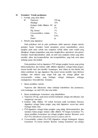 II. Formulasi/ Teknik pembuatan
1. Formula yang akan dibuat
R/ Naproxen 250 mg
Mucilago 10%
Kalsium Sulfat Dihidrat NF ad
PVP 5%
Mg. Stearat 1%
Crosscarmellose sodium 3%
Talc 0,4%
Etanol qs
2. Metode yang digunakan
Pada praktikum kali ini yaitu pembuatan tablet naproxen dengan metode
granulasi basah. Granulasi basah merupakan proses menambahkan cairan
pengikat pada suatu serbuk atau campuran serbuk dalam suatu wadah yang
dilengkapi dengan pengadukan yang akan menghasilkan agromerasi atau granul.
Granulasi basah diperuntukkan untuk zat aktif atau campuran bahan yang tidak
memiliki aliran dan kompresibilitas dan kompaktibilitas yang baik serta tahan
terhadap panas dan lembab.
Pada praktikum kali ini digunakan PVP sebagai pengikat karena yang paling
direkomendasikan jika kalsium sulfat dihidrat digunakan sebagai bahan pengisi,
karena bersifat inert dan memiliki keuntungan, larut dalam air dan alkohol dan
dalam praktikum ini juga digunakan Mg stearat karena memiliki daya lubrikan
sekaligus anti adheren yang sangat baik juga talc sebagai glidant dan
crosscarmellos sodium yang berfungsi sebagai disintegran sehingga
meningkatkan bioavailabilitas formulasi.
3. Alasan pemilihan metode
Naproxen sifat fisikokimia tahan terhadap kelembaban dan pemanasan,
serta kandungan zat aktif 50% dari total tablet.
4. Alasan pertimbangan konsentrasi yang ditambahkan
a. Naproxen 250 mg : pada dosis tersebut berkhasiat sebagai anti inflamasi dan
mengurangi rasa nyeri
b. Kalsium sulfat dihidrat NF serbuk berwarna putih kecoklatan biasanya
digunakan sebagai bahan pengisi yang telah digunakan secara luas untuk
berbagai bahan obat.
c. PVP digunakan sebagai bahan pengikat yang paling direkomendasikan jika
memakai bahan pengisi kalsium sulfat dihidrat NF dengan konsentrasi 5%,
alasan pemilihan konsentrasi nya sebagai pengikat menurut literaratur yaitu
(0,5-5%). (Handbook of pharmaceutical excipient edisi 6)
d. Crosscarmellos sodium (Na CMC) digunakan sebagai desintegrant dengan
konsentrasi 3% karena menurut literartur rentang konsentrasi nya sebagai
 