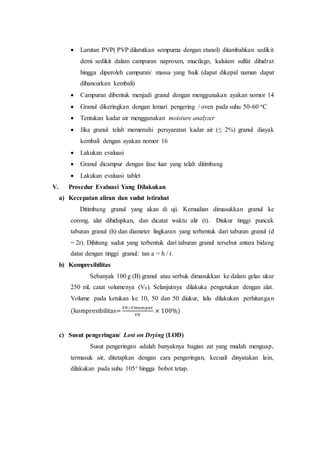  Larutan PVP( PVP dilarutkan sempurna dengan etanol) ditambahkan sedikit
demi sedikit dalam campuran naproxen, mucilago, kalsium sulfat dihidrat
hingga diperoleh campuran/ massa yang baik (dapat dikepal namun dapat
dihancurkan kembali)
 Campuran dibentuk menjadi granul dengan menggunakan ayakan nomor 14
 Granul dikeringkan dengan lemari pengering / oven pada suhu 50-60 oC
 Tentukan kadar air menggunakan moisture analyzer
 Jika granul telah memenuhi persyaratan kadar air (≤ 2%) granul diayak
kembali dengan ayakan nomor 16
 Lakukan evaluasi
 Granul dicampur dengan fase luar yang telah ditimbang
 Lakukan evaluasi tablet
V. Prosedur Evaluasi Yang Dilakukan
a) Kecepatan aliran dan sudut istirahat
Ditimbang granul yang akan di uji. Kemudian dimasukkan granul ke
corong, alat dihidupkan, dan dicatat waktu alir (t). Diukur tinggi puncak
taburan granul (h) dan diameter lingkaran yang terbentuk dari taburan granul (d
= 2r). Dihitung sudut yang terbentuk dari taburan granul tersebut antara bidang
datar dengan tinggi granul: tan a = h / r.
b) Kompresibilitas
Sebanyak 100 g (B) granul atau serbuk dimasukkan ke dalam gelas ukur
250 ml, catat volumenya (V0). Selanjutnya dilakuka pengetukan dengan alat.
Volume pada ketukan ke 10, 50 dan 50 diukur, lalu dilakukan perhitungan
(kompresibilitas=
𝑉0−𝑉𝑚𝑎𝑚𝑝𝑎𝑡
𝑉0
× 100%)
c) Susut pengeringan/ Lost on Drying (LOD)
Susut pengeringan adalah banyaknya bagian zat yang mudah menguap,
termasuk air, ditetapkan dengan cara pengeringan, kecuali dinyatakan lain,
dilakukan pada suhu 105 hingga bobot tetap.
 