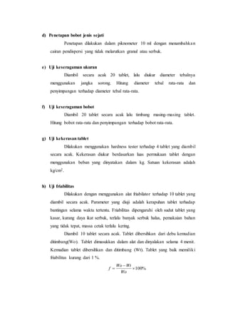 d) Penetapan bobot jenis sejati
Penetapan dilakukan dalam piknometer 10 ml dengan menambahkan
cairan pendispersi yang tidak melarutkan granul atau serbuk.
e) Uji keseragaman ukuran
Diambil secara acak 20 tablet, lalu diukur diameter tebalnya
menggunakan jangka sorong. Hitung diameter tebal rata-rata dan
penyimpangan terhadap diameter tebal rata-rata.
f) Uji keseragaman bobot
Diambil 20 tablet secara acak lalu timbang masing-masing tablet.
Hitung bobot rata-rata dan penyimpangan terhadap bobot rata-rata.
g) Uji kekerasan tablet
Dilakukan menggunakan hardness tester terhadap 4 tablet yang diambil
secara acak. Kekerasan diukur berdasarkan luas permukaan tablet dengan
menggunakan beban yang dinyatakan dalam kg. Satuan kekerasan adalah
kg/cm2.
h) Uji friabilitas
Dilakukan dengan menggunakan alat friabilator terhadap 10 tablet yang
diambil secara acak. Parameter yang diuji adalah kerapuhan tablet terhadap
bantingan selama waktu tertentu. Friabilitas dipengaruhi oleh sudut tablet yang
kasar, kurang daya ikat serbuk, terlalu banyak serbuk halus, pemakaian bahan
yang tidak tepat, massa cetak terlalu kering.
Diambil 10 tablet secara acak. Tablet dibersihkan dari debu kemudian
ditimbang(Wo). Tablet dimasukkan dalam alat dan dinyalakan selama 4 menit.
Kemudian tablet dibersihkan dan ditimbang (Wt). Tablet yang baik memiliki
friabilitas kurang dari 1 %.
%100


Wo
WtWo
f
 