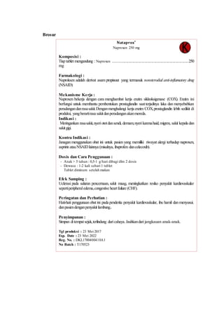 Brosur
Nataprox®
Naproxen 250 mg
Komposisi :
Tiap tablet mengandung : Naproxen .........................................................................250
mg
Farmakologi :
Naproksen adalah derivat asam propinoat yang termasuk nonsterodial anti-inflamatory drug
(NSAID)
Mekanisme Kerja :
Naproxen bekerja dengan cara menghambat kerja enzim siklooksigenase (COX). Enzim ini
berfungsi untuk membantu pembentukan prostaglandin saatterjadinya luka dan menyebabkan
peradangandanrasasakit.Denganmenghalangi kerja enzim COX,prostaglandin lebih sedikit di
produksi, yangberartirasa sakitdanperadanganakanmereda.
Indikasi :
Meringankan rasasakit,nyeriototdansendi, demam,nyerikarenahaid,migren, sakit kepala dan
sakitgigi.
Kontra Indikasi :
Janagan menggunakan obat ini untuk pasien yang memiliki riwayat alergi terhadap naproxen,
aspririn atauNSAIDlainnya (misalnya, ibuprofen dancelecoxib).
Dosis dan Cara Penggunaan :
- Anak > 5 tahun : 0,5-1 g/hari dibagi dlm 2 dosis
- Dewasa : 1-2 kali sehari 1 tablet
Tablet diminum setelah makan
Efek Samping :
Uclerasi pada saluran pencernaan, sakit maag, meningkatkan resiko penyakit kardiovaskular
sepertiperipheraledema,congestive heartfailure (CHF).
Peringatan dan Perhatian :
Hati-hati penggunaan obat ini pada penderita penyakit kardiovaskular, ibu hamil dan menyusui.
danpasiendenganpenyakit lambung..
Penyimpanan :
Simpan ditempatsejuk,terlindung daricahaya.Jauhkandari jangkauan anak-anak.
Tgl produksi : 23 Mei 2017
Exp. Date : 23 Mei 2022
Reg. No. : DKL1700400410A1
No Batch : T170523
Diproduksi oleh :
PT. STFI Medica Farma
Bandung-Indonesia
 