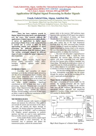 Umoh, Gabriel Etim, Akpan, Aniefiok Otu / International Journal of Engineering Research
                and Applications (IJERA) ISSN: 2248-9622 www.ijera.com
                    Vol. 3, Issue 1, January -February 2013, pp.1440-1445
       Application Of Digital Signal Processing In Radar Signals
                         Umoh, Gabriel Etim, Akpan, Aniefiok Otu
    Department Of Electrical/Electronics Engineering Faculty Of Engineering, Akwa Ibom State University
                         Ikot Akpaden, Mkpat Enin, Lga Akwa Ibom State, Nigeria
        Department Of Physics Faculty Of Natural Andapplied Sciences, Akwa Ibom State University
                       Ikot Akpaden, Mkpat Enin, L.G.A. Akwa Ibom State, Nigeria


Abstract
         There has been explosive growth in               pattern while at the receiver, DSP performs many
Digital Signal Processing theory and applications         complex tasks, including STAP (space time adaptive
over the years. This research explores the                processing) – the removal of clutter, and beam
applications of digital signal processing in Radar.       forming (electronic guidance of direction).
A survey on applications in digital signal                          The front end of the receiver for RADAR is
processing in Radar from a wide variety of areas          still often analog due to the high frequencies
is carried out. A review is done on basic                 involved. With fast ADC convertors-often multiple
approaching models and techniques of signal               channel, complex IF signals are digitized. However,
processing for different parameters and                   digital technology is coming closer to the antenna.
extracting information from the received signal.          We may also require fast digital interfaces to detect
The various techniques adopted at different               antenna position, or control other hardware.
stages of radar to obtain the target’s signature, is                The main task of a radar‟s signal processor
also researched.                                          is to make decisions. After a signal has been
                                                          transmitted, the receiver starts receiving return
Keywords:     Radar, Doppler, Digital Signal              signals, with those originating from near objects
Process (DSP), convolution, Clutter filters,              arriving first because time of arrival translates into
Scanning, Synthetic aperture radar (SAR),                 target range. The signal processor places a raster of
cancellers                                                range bins over the whole period of time, and now it
                                                          has to make a decision for each of the range bins as
INTRODUCTION                                              to whether it contains an object or not.
          Flexibility and versatility of digital                    This decision-making is severely hampered
techniques grew in the front-end signal processing        by noise. Atmospheric noise enters into the system
and the advent of integrated digital circuitry, high      through the antenna, and all the electronics in the
speed signal processors were developed and                radar‟s signal path produces noise too.
realized. Radar continued to grow in the recent years
by keeping the future developments in mind and            Major blocks of modern radar system
with better digital capability. Significant               The major components of modern radar are the
contributions in DSP in Radar have been in MTI            antenna, the tracking computer and the signal
processing, Automatic Detection and extraction of         generator. The tracking computer in the modern
signal, image reconstruction, etc. A case study of        radar does all the functions. By scheduling the
Radar Synthetic Vision System for Adverse                 appropriate antenna positions and transmitted
Weather Aircraft landing is discussed. In this report     signals as a function of time, keeps track of targets
an effort is made to identify the contribution of DSP     and running the display system.
in the advancement of Radars.

METHODOLOGIES
         RADAR transmits radio signals at distant
objects and analyzes the reflections. Data gathered
can include the potion and movement of the object,
also radar can identify the object through its
“signature” the distinct reflection it generates. There
are many forms of RADAR – such as continuous,
CW, Doppler, ground penetrating or synthetic
aperture; and they are used in many applications,
from air traffic control to weather prediction.
         In the modern Radar systems, digital signal
processing (DSP) is used extensively. At the
transmitter end, it generates and shapes the
transmission pulses, controls the antenna beam            Fig 1. Block Diagram of a Modern Radar system


                                                                                               1440 | P a g e
 