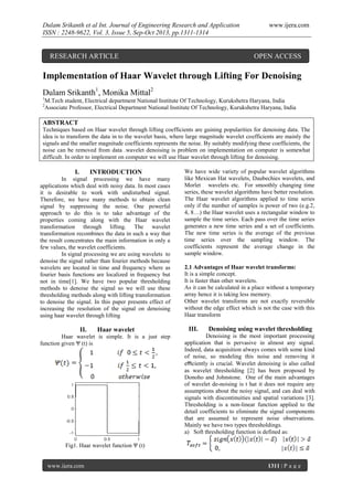 Dulam Srikanth et al Int. Journal of Engineering Research and Application
ISSN : 2248-9622, Vol. 3, Issue 5, Sep-Oct 2013, pp.1311-1314

RESEARCH ARTICLE

www.ijera.com

OPEN ACCESS

Implementation of Haar Wavelet through Lifting For Denoising
Dulam Srikanth1, Monika Mittal2
1
2

M.Tech student, Electrical department National Institute Of Technology, Kurukshetra Haryana, India
Associate Professor, Electrical Department National Institute Of Technology, Kurukshetra Haryana, India

ABSTRACT
Techniques based on Haar wavelet through lifting coefficients are gaining popularities for denoising data. The
idea is to transform the data in to the wavelet basis, where large magnitude wavelet coefficients are mainly the
signals and the smaller magnitude coefficients represents the noise. By suitably modifying these coefficients, the
noise can be removed from data .wavelet denoising is problem on implementation on computer is somewhat
difficult. In order to implement on computer we will use Haar wavelet through lifting for denoising.

I.

INTRODUCTION

In signal processing we have many
applications which deal with noisy data. In most cases
it is desirable to work with undisturbed signal.
Therefore, we have many methods to obtain clean
signal by suppressing the noise. One powerful
approach to do this is to take advantage of the
properties coming along with the Haar wavelet
transformation through lifting. The wavelet
transformation recombines the data in such a way that
the result concentrates the main information in only a
few values, the wavelet coefficients.
In signal processing we are using wavelets to
denoise the signal rather than fourier methods because
wavelets are located in time and frequency where as
fourier basis functions are localized in frequency but
not in time[1]. We have two popular thresholding
methods to denoise the signal so we will use these
thresholding methods along with lifting transformation
to denoise the signal. In this paper presents effect of
increasing the resolution of the signal on denoising
using haar wavelet through lifting

II.

Haar wavelet

Haar wavelet is simple. It is a just step
function given Ψ (t) is

We have wide variety of popular wavelet algorithms
like Mexican Hat wavelets, Daubechies wavelets, and
Morlet wavelets etc. For smoothly changing time
series, these wavelet algorithms have better resolution.
The Haar wavelet algorithms applied to time series
only if the number of samples is power of two (e.g.2,
4, 8…) the Haar wavelet uses a rectangular window to
sample the time series. Each pass over the time series
generates a new time series and a set of coefficients.
The new time series is the average of the previous
time series over the sampling window. The
coefficients represent the average change in the
sample window.
2.1 Advantages of Haar wavelet transforms:
It is a simple concept.
It is faster than other wavelets.
As it can be calculated in a place without a temporary
array hence it is taking less memory.
Other wavelet transforms are not exactly reversible
without the edge effect which is not the case with this
Haar transform

III.

Denoising using wavelet thresholding

Denoising is the most important processing
application that is pervasive in almost any signal.
Indeed, data acquisition always comes with some kind
of noise, so modeling this noise and removing it
eﬃciently is crucial. Wavelet denoising is also called
as wavelet thresholding [2] has been proposed by
Donoho and Johnstone. One of the main advantages
of wavelet de-noising is t hat it does not require any
assumptions about the noisy signal, and can deal with
signals with discontinuities and spatial variations [3].
Thresholding is a non-linear function applied to the
detail coefficients to eliminate the signal components
that are assumed to represent noise observations.
Mainly we have two types thresholdings.
a) Soft thresholding function is defined as:

Fig1. Haar wavelet function Ψ (t)

www.ijera.com

1311 | P a g e

 