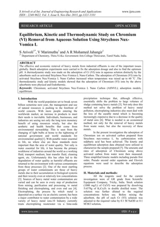 S Arivoli et al Int. Journal of Engineering Research and Applications
ISSN : 2248-9622, Vol. 3, Issue 6, Nov-Dec 2013, pp.1321-1331

RESEARCH ARTICLE

www.ijera.com

OPEN ACCESS

Equilibrium, Kinetic and Thermodynamic Study on Chromium
(VI) Removal from Aqueous Solution Using Strychnos NuxVomica L
S Arivoli1*, V Marimuthu1 and A R Mohamed Jahangir1
1*

Department of Chemistry, Thiru.Vi.Ka. Government Arts College Thiruvarur, Tamil Nadu, India.

ABSTRACT
The effective and economic removal of heavy metals from industrial effluents is one of the important issues
globally. Batch adsorption experiments were carried to fix the adsorption dosage and also to find the optimum
pH. A thermodynamic study was made on the adsorption of Cr (VI) ions in aqueous solution distinctly by the
adsorbents such as activated Strychnos Nux-Vomica L Nano Carbon. The adsorption of Chromium (VI) ions by
activated Strychnos Nux-Vomica L Nano Carbon increased when temperature was raised up to 60 oC .The
thermodynamic study and kinetic models showed that the adsorption of Chromium (VI) ions by the above
adsorbents were physical and Endothermic.
Keywords: Chromium; activated Strychnos Nux-Vomica L Nano Carbon (ASNVL); adsorption models;
equilibrium.

I. Introduction
With the world population set to break seven
billion sometime next year, the management and use
of natural resources is pushing to the forefront of
world concern. With more people entering the
worldwide market, an increase in products to meet
their needs is inevitable. Individuals, businesses, and
industries are seeing not only the long term monetary
benefit of using resources wisely, but also the
aesthetic and health benefits that come from
environmental stewardship. This is seen from the
changing of light bulbs at home to the tightening of
national government and world standards for
environmental quality[1]. With potable water essential
to life, no where else are these standards more
important than the area of water quality. Not only is
water essential for life, it has become the primary
workhorse of industries around the world as a working
fluid, transport medium, heat transfer fluid, cleaning
agent, etc. Unfortunately this has often led to the
degradation of water quality as harmful effluents are
returned to the environment with various contaminants
from these processes [2]. One of the most startling
groups of water contaminants are those of heavy
metals due to their accumulation in biological systems
and their toxicity even at relatively low concentrations
[3]. Sources of heavy metal water contamination are
varied and can be seen in every step of production
from mining, purification and processing, to metal
finishing and electroplating, and even end use [4].
Electroplating, the process by which metal is
deposited on a surface via an electric current, has been
a major contributor to water contamination by a wide
variety of heavy metal ions.10 Industry currently
treats electroplating wastewater via a lime-soda
www.ijera.com

precipitation technique that, although effective,
essentially shifts the problem to large volumes of
sludge containing heavy metals [5]. Not only does this
method not solve the problem of heavy metal
pollution, electroplating industries also must deal with
the loss of the useable metal which is becoming
increasingly expensive due to a decrease in the quality
of metal ores [6]. What is needed is an economical
method, not only for the removal of heavy metals
from waste water, but also the recovery of these
metals.
In the present investigation the adsorption of
Chromium ion on activated carbon prepared from
Strychnos nux-vomica L. by carbonization with
sulphuric acid has been achieved. The kinetic and
equilibrium adsorption data obtained were utilized to
characterize the sample prepared [7]. The amounts and
rates of adsorption of Chromium using above
activated carbon from water were then measured.
Three simplified kinetic models including pseudo first
order, Pseudo second order equations and Elovich
equations were used to describe the adsorption
process.

II. Materials and methods:
All the reagents used for the current
investigation were of GR grade from Scientific
Equipment Company, Trichy, India. Stock solution
(1000 mg/L) of Cr(VI) was prepared by dissolving
5.6578g of K2Cr2O7 in double distilled water. The
solution was further diluted to the required
concentrations before use. Before mixing the
adsorbent, the pH of each Cr (VI) solution was
adjusted to the required value by 0.1 M NaOH or 0.1
M HCl solution.
1321 | P a g e

 