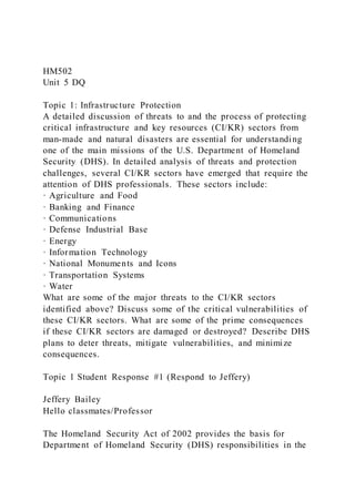 HM502
Unit 5 DQ
Topic 1: Infrastructure Protection
A detailed discussion of threats to and the process of protecting
critical infrastructure and key resources (CI/KR) sectors from
man-made and natural disasters are essential for understanding
one of the main missions of the U.S. Department of Homeland
Security (DHS). In detailed analysis of threats and protection
challenges, several CI/KR sectors have emerged that require the
attention of DHS professionals. These sectors include:
· Agriculture and Food
· Banking and Finance
· Communications
· Defense Industrial Base
· Energy
· Information Technology
· National Monuments and Icons
· Transportation Systems
· Water
What are some of the major threats to the CI/KR sectors
identified above? Discuss some of the critical vulnerabilities of
these CI/KR sectors. What are some of the prime consequences
if these CI/KR sectors are damaged or destroyed? Describe DHS
plans to deter threats, mitigate vulnerabilities, and minimize
consequences.
Topic 1 Student Response #1 (Respond to Jeffery)
Jeffery Bailey
Hello classmates/Professor
The Homeland Security Act of 2002 provides the basis for
Department of Homeland Security (DHS) responsibilities in the
 