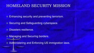 HOMELAND SECURITY MISSION
 Enhancing security and preventing terrorism.
 Securing and Safeguarding cyberspace.
 Disasters resilience.
 Managing and Securing borders.
 Administering and Enforcing US immigration laws.
 