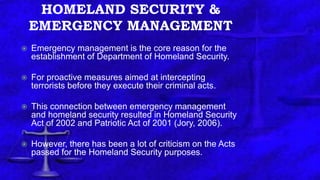 HOMELAND SECURITY &
EMERGENCY MANAGEMENT
 Emergency management is the core reason for the
establishment of Department of Homeland Security.
 For proactive measures aimed at intercepting
terrorists before they execute their criminal acts.
 This connection between emergency management
and homeland security resulted in Homeland Security
Act of 2002 and Patriotic Act of 2001 (Jory, 2006).
 However, there has been a lot of criticism on the Acts
passed for the Homeland Security purposes.
 