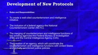 Development of New Protocols
 Roles and Responsibilities:
 To create a well-oiled counterterrorism and intelligence
initiative.
 The inclusion of a federal agency-the National
Counterterrorism Center (NCTC).
 The merging of counterterrorism and intelligence functions of
two existing agencies-the Federal Bureau of Investigation
(FBI) and the Central Intelligence Agency (CIA).
 The creation of an agency, which will coordinate the
counterterrorism and intelligence functions with United States
and globally sanctioned justice policies.
 