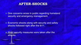 AFTER-SHOCKS
 Dire concerns arose in public regarding homeland
security and emergency management.
 Economic shocks along with security and safety
shocks followed right after the 9/11.
 Strict security measures were taken after the
attacks.
 