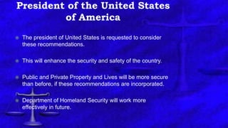 President of the United States
of America
 The president of United States is requested to consider
these recommendations.
 This will enhance the security and safety of the country.
 Public and Private Property and Lives will be more secure
than before, if these recommendations are incorporated.
 Department of Homeland Security will work more
effectively in future.
 