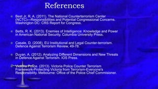 References
 Best Jr, R. A. (2011). The National Counterterrorism Center
(NCTC)—Responsibilities and Potential Congressional Concerns.
Washington DC: CRS Report for Congress.
 Betts, R. K. (2013). Enemies of Intelligence: Knowledge and Power
in American National Security. Columbia University Press.
 Casale, D. (2008). EU Institutional and Legal Counter-terrorism.
Defence Against Terrorism Review, 49-78.
 Duyan, A. (2012). Analyzing Different Dimensions and New Threats
in Defence Against Terrorism. IOS Press.
 Victoria Police. (2013). Victoria Police Counter Terrorism
Framework-Protecting Victoria from Terrorism-Everyone's
Responsibility. Melbourne: Office of the Police Chief Commisioner.
 