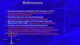 References
 Secretary Napolitano Highlights DHS Progress in 2011.
www.dhs.gov/news/2011/12/22/secretary-napolitano-
highlights-dhs-progress-2011
 Homeland Security and Law Enforcement.
www.drtomoconnor.com/3430/3430/ect02b.htm
 Brief Documentary History of the Homeland Security
Department 2001-2008. www.hsdl.org/?view&did=37027
 Creation of the Homeland Security Department.
www.dhs.gov/creation-department-homeland-security
 www.fbi.gov/new/testimoy/intelligence-sharing-with-federal-
state-and-local-law-enforcement-10-years-after-9-11
 http://www.dhs.gov/ynews/releases/20111222-dhs-progress-
2011.shtm
 