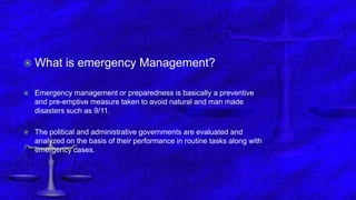 Emergency Management
 What is emergency Management?
 Emergency management or preparedness is basically a preventive
and pre-emptive measure taken to avoid natural and man made
disasters such as 9/11.
 The political and administrative governments are evaluated and
analyzed on the basis of their performance in routine tasks along with
emergency cases.
 