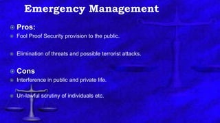 Emergency Management
 Pros:
 Fool Proof Security provision to the public.
 Elimination of threats and possible terrorist attacks.
 Cons
 Interference in public and private life.
 Un-lawful scrutiny of individuals etc.
 