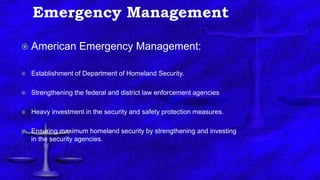 Emergency Management
 American Emergency Management:
 Establishment of Department of Homeland Security.
 Strengthening the federal and district law enforcement agencies
 Heavy investment in the security and safety protection measures.
 Ensuring maximum homeland security by strengthening and investing
in the security agencies.
 
