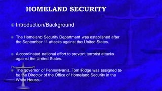 HOMELAND SECURITY
 Introduction/Background
 The Homeland Security Department was established after
the September 11 attacks against the United States.
 A coordinated national effort to prevent terrorist attacks
against the United States.
 The governor of Pennsylvania, Tom Ridge was assigned to
be the Director of the Office of Homeland Security in the
White House.
 