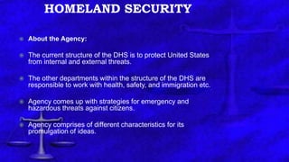 HOMELAND SECURITY
 About the Agency:
 The current structure of the DHS is to protect United States
from internal and external threats.
 The other departments within the structure of the DHS are
responsible to work with health, safety, and immigration etc.
 Agency comes up with strategies for emergency and
hazardous threats against citizens.
 Agency comprises of different characteristics for its
promulgation of ideas.
 