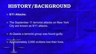 HISTORY/BACKGROUND
 9/11 Attacks:
 The September 11 terrorist attacks on New York
City are known as 9/11 attacks.
 Al-Qaeda a terrorist group was found guilty.
 Approximately 3,000 civilians lost their lives.
 
