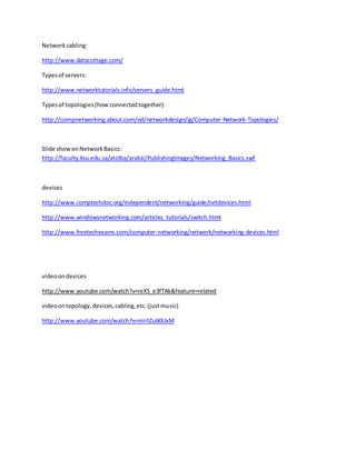 Network cabling:
http://www.datacottage.com/
Typesof servers:
http://www.networktutorials.info/servers_guide.html
Typesof topologies(how connectedtogether):
http://compnetworking.about.com/od/networkdesign/ig/Computer-Network-Topologies/
Slide showonNetworkBasics:
http://faculty.ksu.edu.sa/atolba/arabic/PublishingImages/Networking_Basics.swf
devices
http://www.comptechdoc.org/independent/networking/guide/netdevices.html
http://www.windowsnetworking.com/articles_tutorials/switch.html
http://www.freetechexams.com/computer-networking/network/networking-devices.html
videoondevices
http://www.youtube.com/watch?v=reXS_e3fTAk&feature=related
videoontopology,devices,cabling,etc.(justmusic)
http://www.youtube.com/watch?v=mIrtZub0UxM
 