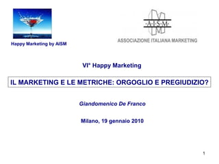 Happy Marketing by AISM



                           VI° Happy Marketing

IL MARKETING E LE METRICHE: ORGOGLIO E PREGIUDIZIO?


                          Giandomenico De Franco


                          Milano, 19 gennaio 2010




                                                    1
 