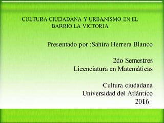 CULTURA CIUDADANA Y URBANISMO EN EL
BARRIO LA VICTORIA
Presentado por :Sahira Herrera Blanco
2do Semestres
Licenciatura en Matemáticas
Cultura ciudadana
Universidad del Atlántico
2016
 