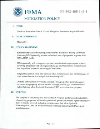 FP 302-405-146-1 
FEMA 
MITIGATION POLICY 
I. 
TITLE: 
Limits on Subsurface Uses of Hazard Mitigation Assistance Acquired Lands 
II. 
DATE OF ISSUANCE: 
May 5, 2014 
III. 
POLICY STATEMENT: 
Subsurface hydraulic fracturing and horizontal directional drilling (hydraulic fracturing/HDD) generally are not authorized uses of properties acquired with FEMA HMA funds. 
FEMA generally will not approve property acquisition for open space projects involving properties with underground oil, gas or other mineral encumbrances that may allow hydraulic fracturing/HDD to occur. 
Subgrantees cannot enter into leases or other encumbrances that permit oil, gas or other mineral extraction by hydraulic fracturing(HDD. 
Owners, or holders of previously acquired HMA properties generally cannot encumber the property with or transfer underground oil, gas or other mineral rights that may allow hydraulic fracturing(HDD to occur on that property. 
IV. 
PURPOSE: 
The purpose of this policy is to provide HMA Program guidance on the eligibility of acquiring properties with underground oil, gas and/or mineral rights which have been or may be severed, including encumbrances that allow hydraulic fracturing(HDD, and on the allowance of hydraulic fracturing(HDD as a post- acquisition use. 
Page I of5 
 