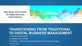 TRANSITIONING FROM TRADITIONAL
TO DIGITAL BUSINESS MANAGEMENT
V SRINIVASA RAO (VSR)
CHAIRMAN & MD | BT&BT
CHAIRMAN – OPEN DIGITAL INNOVATION, IET FUTURE TECH PANEL
04th May 2022
New Rules of the Game
for Digital Business
Administration
 