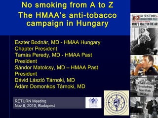 No smoking from A to Z
The HMAA’s anti-tobacco
campaign in Hungary
RETURN Meeting
Nov 6, 2010, Budapest
Eszter Bodnár, MD - HMAA Hungary
Chapter President
Tamás Peredy, MD - HMAA Past
President
Sándor Matolcsy, MD – HMAA Past
President
Dávid László Tárnoki, MD
Ádám Domonkos Tárnoki, MD
 